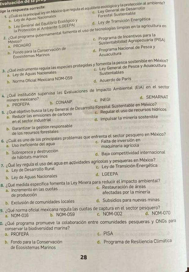 Evaluación de la pi
lige la respuesta correcta:
1. ¿Cuál es la principal ley en México que regula el equilibrio ecológico y la protección al ambiente?
c. Ley General de Desarrollo
a. Ley de Aguas Nacionales Forestal Sustentable
b. Ley General del Equilibrio Ecológico y d. Ley de Transición Energética
la Protección al Ambiente (LGEEPA)
2. ¿Qué programa gubernamental fomenta el uso de tecnologías limpias en la agricultura en
a. PROAGRO c. Programa de Incentivos para la
México?
Sustentabilidad Agropecuaria (PISA)
b. Fondo para la Conservación de d. Programa Nacional de Pesca y
Ecosistemas Marinos
Acuacultura
3. ¿Qué instrumento regula las especies protegidas y fomenta la pesca sostenible en México?
a. Ley de Aguas Nacionales c Ley General de Pesca y Acuacultura
b. Norma Oficial Mexicana NOM-059 Sustentables
d. Acuerdo de París
4. ¿Qué institución supervisa las Evaluaciones de Impacto Ambiental (EIA) en el sector
minero mexicano?
a. PROFEPA b.CONANP c.INEGI d. SEMARNAT
5. ¿Qué objetivo busca la Ley General de Desarrollo Forestal Sustentable en México?
a. Reducir las emisiones de carbono c. Regular el uso de recursos hídricos
en el sector industrial d. Impulsar la minería sostenible
b. Garantizar la gestión responsable
de los recursos forestales
6. ¿Cuál es uno de los principales problemas que enfrenta el sector pesquero en México?
a. Uso ineficiente del agua c. Falta de inversión en
b. Sobrepesca y destrucción maquinaria agrícola
de hábitats marinos d. Baja competitividad internacional
7. ¿Qué ley regula el uso del agua en actividades agrícolas y pesqueras en México?
a. Ley de Desarrollo Rural c. Ley de Transición Energética
b. Ley de Aguas Nacionales d. LGEEPA
8. ¿Qué medida específica fomenta la Ley Minera para reducir el impacto ambiental?
a. Incremento en las cuotas c. Restauración de áreas
de producción afectadas por la minería
b. Exclusión de comunidades locales d. Subsidios para nuevas minas
9. ¿Qué norma oficial mexicana regula las cuotas de captura en el sector pesquero?
a. NOM-016 b. NOM-059 c. NOM-002 d. NOM-070
0. ¿Qué programa promueve la colaboración entre comunidades pesqueras y ONGs para
conservar la biodiversidad marina?
a. PROFEPA c. PISA
b. Fondo para la Conservación d. Programa de Resiliencia Climática
de Ecosistemas Marinos
28