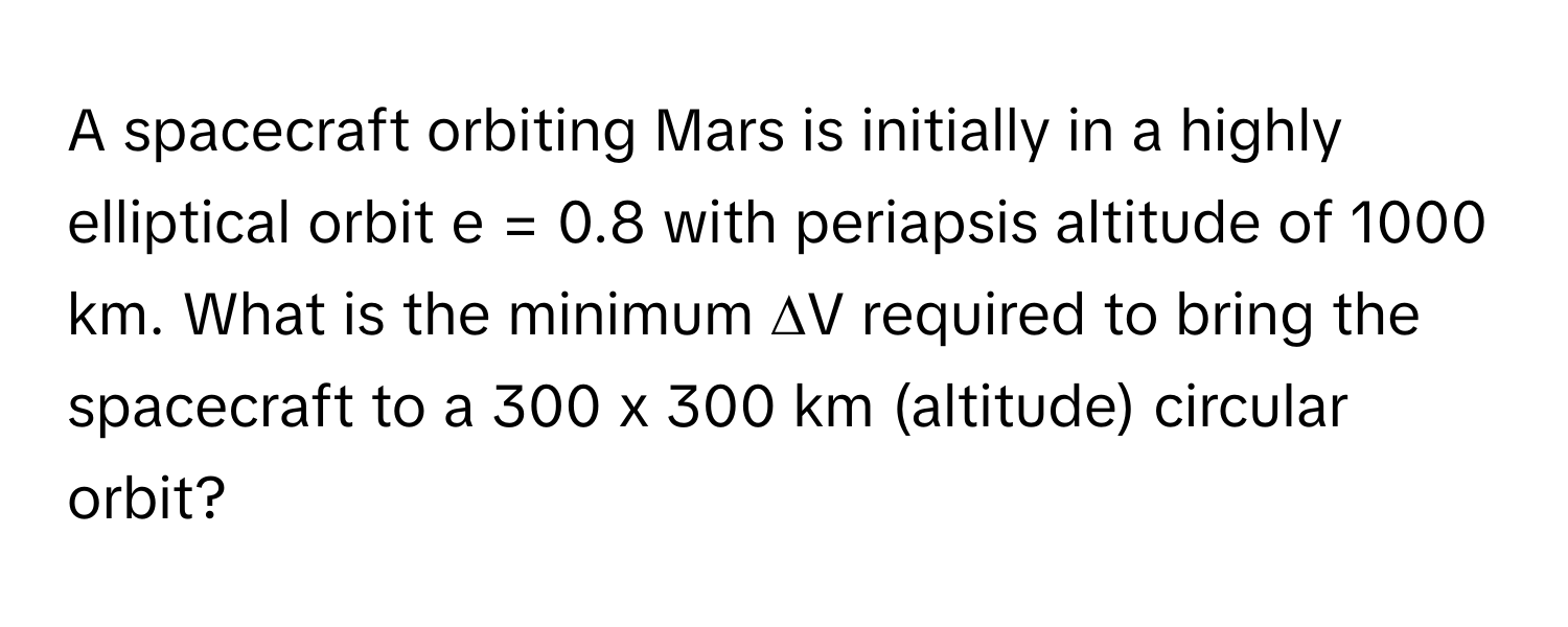 A spacecraft orbiting Mars is initially in a highly elliptical orbit e = 0.8 with periapsis altitude of 1000 km. What is the minimum ∆V required to bring the spacecraft to a 300 x 300 km (altitude) circular orbit?