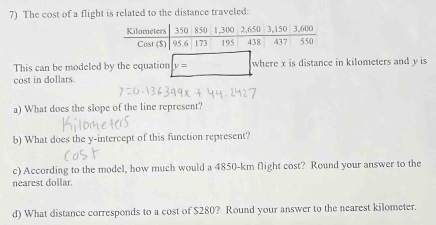 The cost of a flight is related to the distance traveled: 
This can be modeled by the equation y= where x is distance in kilometers and y is 
cost in dollars. 
a) What does the slope of the line represent? 
b) What does the y-intercept of this function represent? 
c) According to the model, how much would a 4850-km flight cost? Round your answer to the 
nearest dollar. 
d) What distance corresponds to a cost of $280? Round your answer to the nearest kilometer.