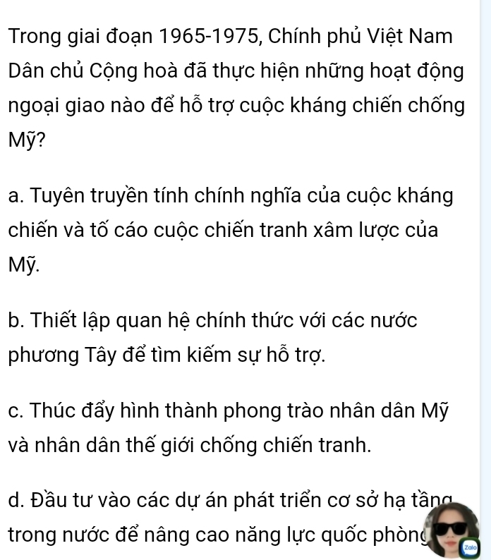 Trong giai đoạn 1965-1975, Chính phủ Việt Nam
Dân chủ Cộng hoà đã thực hiện những hoạt động
ngoại giao nào để hỗ trợ cuộc kháng chiến chống
Mỹ?
a. Tuyên truyền tính chính nghĩa của cuộc kháng
chiến và tố cáo cuộc chiến tranh xâm lược của
Mỹ.
b. Thiết lập quan hệ chính thức với các nước
phương Tây để tìm kiếm sự hỗ trợ.
c. Thúc đẩy hình thành phong trào nhân dân Mỹ
và nhân dân thế giới chống chiến tranh.
d. Đầu tư vào các dự án phát triển cơ sở hạ tầng
trong nước để nâng cao năng lực quốc phòng