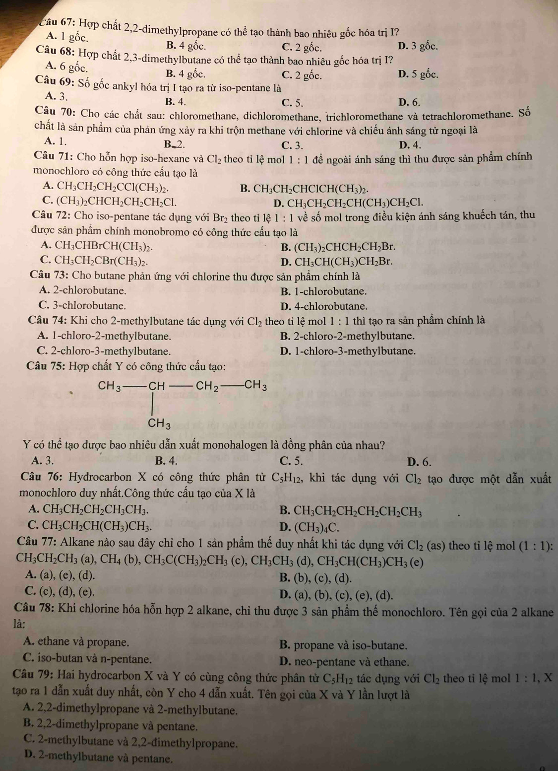 Hợp chất 2,2-dimethylpropane có thể tạo thành bao nhiêu gốc hóa trị I?
A. 1 gốc.
B. 4 gốc. C. 2 gốc. D. 3 gốc.
Câu 68: Hợp chất 2,3-dimethylbutane có thể tạo thành bao nhiêu gốc hóa trị I?
A. 6 gốc.
B. 4 gốc. C. 2 gốc. D. 5 gốc.
Câu 69: Số gốc ankyl hóa trị I tạo ra từ iso-pentane là
A. 3. C. 5. D. 6.
B. 4.
Câu 70: Cho các chất sau: chloromethane, dichloromethane, trichloromethane và tetrachloromethane. Số
chất là sản phẩm của phản ứng xảy ra khi trộn methane với chlorine và chiếu ánh sáng tử ngoại là
A. 1. B.2. C. 3. D. 4.
Câu 71: Cho hỗn hợp iso-hexane và Cl_2 theo tỉ lệ mol 1:1 đề ngoài ánh sáng thì thu được sản phẩm chính
monochloro có công thức cấu tạo là
A. CH_3CH_2CH_2CCl(CH_3)_2.
B. CH_3CH_2C -IClCH(CH_3)_2.
C. (CH_3)_2CHCH_2CH_2CH_2Cl. CH_3CH_2CH_2CH(CH_3)CH_2Cl.
D.
Câu 72: Cho iso-pentane tác dụng với Br_2 theo tỉ lệ 1:1 về số mol trong điều kiện ánh sáng khuếch tán, thu
được sản phẩm chính monobromo có công thức cấu tạo là
A. CH_3CHI rCH(CH_3)_2. B. (CH_3)_2CHCH_2CH_2Br.
C. CH_3CH_2CBr(CH_3)_2. D. CH_3CH(CH_3)CH_2Br.
Câu 73: Cho butane phản ứng với chlorine thu được sản phẩm chính là
A. 2-chlorobutane. B. 1-chlorobutane.
C. 3-chlorobutane. D. 4-chlorobutane.
Câu 74: Khi cho 2-methylbutane tác dụng với Cl_2 theo tỉ lệ mol 1:1 thì tạo ra sản phầm chính là
A. 1-chloro-2-methylbutane. B. 2-chloro-2-methylbutane.
C. 2-chloro-3-methylbutane. D. 1-chloro-3-methylbutane.
Câu 75: Hợp chất Y có công thức cấu tạo:
CH_3-CH-CH_2 _  -CH_3
CH_3
Y có thể tạo được bao nhiêu dẫn xuất monohalogen là đồng phân của nhau?
A. 3. B. 4. C. 5. D. 6.
Câu 76: Hyđrocarbon X có công thức phân tử C_5H_12, , khi tác dụng với Cl_2 tạo được một dẫn xuất
monochloro duy nhất.Công thức cấu tạo của X là
A. CH_3CH_2CH_2CH_3CH_3. B. CH_3CH_2CH_2CH_2CH_2CH_3
C. CH_3CH_2CH(CH_3)CH_3. D. (CH_3)_4C.
Câu 77: Alkane nào sau đây chỉ cho 1 sản phẩm thế duy nhất khi tác dụng với Cl_2(as) theo ti lệ mol (1:1):
CH_3CH_2CH_3(a),CH_4(b),CH_3C(CH_3)_2CH_3(c),CH_3CH_3(d),CH_3CH(CH_3)CH_3(e)
A. (a), (e), (d). B. (b), (c), (d).
C. (c), (d), (e). D. (a), (b), (c), (e), (d).
Câu 78: Khi chlorine hóa hỗn hợp 2 alkane, chỉ thu được 3 sản phẩm thế monochloro. Tên gọi của 2 alkane
là:
A. ethane và propane. B. propane và iso-butane.
C. iso-butan và n-pentane. D. neo-pentane và ethane.
Câu 79: Hai hydrocarbon X và Y có cùng công thức phân tử C_5H_12 tác dụng với Cl_2 theo ti lệ mol 1:1, X
tạo ra 1 dẫn xuất duy nhất, còn Y cho 4 dẫn xuất. Tên gọi của X và Y lần lượt là
A. 2,2-dimethylpropane và 2-methylbutane.
B. 2,2-dimethylpropane và pentane.
C. 2-methylbutane và 2,2-đimethylpropane.
D. 2-methylbutane và pentane.