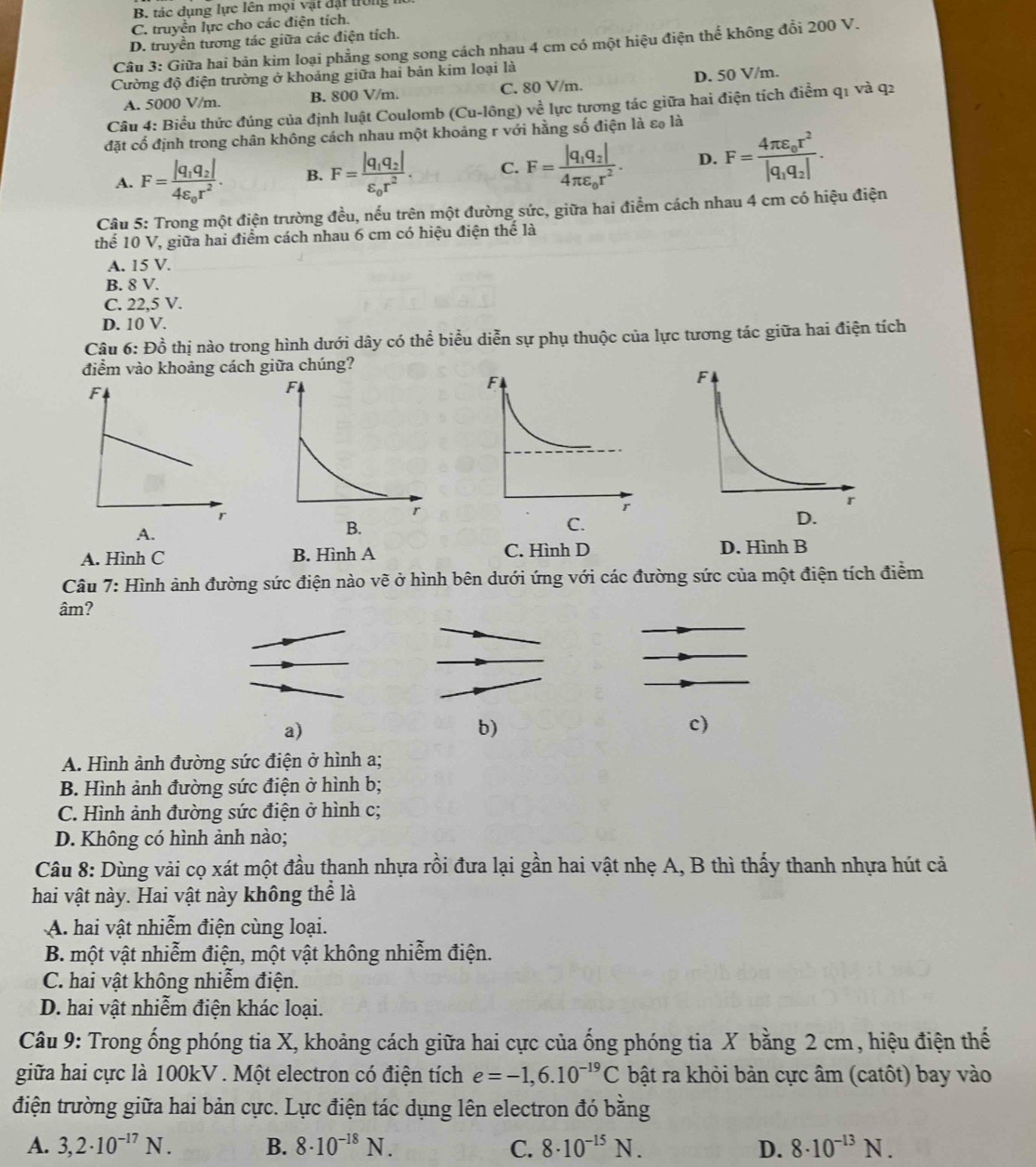 B. tác dụng lực lên mọi vật đặt trong
C. truyền lực cho các điện tích.
D. truyền tương tác giữa các điện tích.
Câu 3: Giữa hai bản kim loại phẳng song song cách nhau 4 cm có một hiệu điện thể không đổi 200 V.
Cường độ điện trường ở khoảng giữa hai bản kim loại là
A. 5000 V/m. B. 800 V/m. C. 80 V/m. D. 50 V/m.
Câu 4: Biểu thức đúng của định luật Coulomb (Cu-lông) về lực tương tác giữa hai điện tích điểm q1 và q2
đặt cố định trong chân không cách nhau một khoảng r với hằng số điện là εo là
A. F=frac |q_1q_2|4varepsilon _0r^2. B. F=frac |q_1q_2|varepsilon _0r^2. C. F=frac |q_1q_2|4π varepsilon _0r^2. D. F=frac 4π varepsilon _0r^2|q_1q_2|.
Câu 5: Trong một điện trường đều, nếu trên một đường sức, giữa hai điểm cách nhau 4 cm có hiệu điện
thể 10 V, giữa hai điểm cách nhau 6 cm có hiệu điện thế là
A. 15 V.
B. 8 V.
C. 22,5 V.
D. 10 V.
Câu 6: Đồ thị nào trong hình dưới dây có thể biểu diễn sự phụ thuộc của lực tương tác giữa hai điện tích
điểm vào khoảng cách giữa chúng?
A.
A. Hình C B. Hình A C. Hình D D. Hình B
Câu 7: Hình ảnh đường sức điện nào vẽ ở hình bên dưới ứng với các đường sức của một điện tích điểm
âm?
a)
b)
c)
A. Hình ảnh đường sức điện ở hình a;
B. Hình ảnh đường sức điện ở hình b;
C. Hình ảnh đường sức điện ở hình c;
D. Không có hình ảnh nào;
Câu 8: Dùng vải cọ xát một đầu thanh nhựa rồi đưa lại gần hai vật nhẹ A, B thì thấy thanh nhựa hút cả
hai vật này. Hai vật này không thể là
A. hai vật nhiễm điện cùng loại.
B. một vật nhiễm điện, một vật không nhiễm điện.
C. hai vật không nhiễm điện.
D. hai vật nhiễm điện khác loại.
Câu 9: Trong ống phóng tia X, khoảng cách giữa hai cực của ống phóng tia X bằng 2 cm , hiệu điện thế
giữa hai cực là 100kV . Một electron có điện tích e=-1,6.10^(-19)C bật ra khỏi bản cực âm (catôt) bay vào
điện trường giữa hai bản cực. Lực điện tác dụng lên electron đó bằng
A. 3,2· 10^(-17)N. B. 8· 10^(-18)N. C. 8· 10^(-15)N. D. 8· 10^(-13)N.