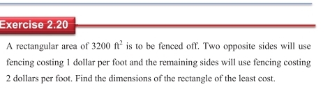 A rectangular area of 3200ft^2 is to be fenced off. Two opposite sides will use 
fencing costing 1 dollar per foot and the remaining sides will use fencing costing
2 dollars per foot. Find the dimensions of the rectangle of the least cost.