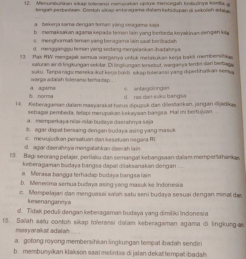 Menumbuhkan sikap toleransi merupakan upaya mencegah timbulnya konflik di
tengah perbedaan. Contoh sikap antaragama dalam kehidupan di sekolah adalah
…
a. bekerja sama dengan teman yang seagama saja
b. memaksakan agama kepada teman lain yang berbeda keyakinan dengan kita
c. menghormati teman yang beragama lain saat beribadah
d. mengganggu teman yang sedang menjalankan ibadahnya
13. Pak RW mengajak semua warganya untuk melakukan kerja bakti membersihka
saluran air di lingkungan sekitar. Di lingkungan tersebut, warganya terdiri dari berbagai
suku. Tanpa ragu mereka ikut kerja bakti. sikap toleransi yang diperlihatkan semua
warga adalah toleransi terhadap.. .
a. agama c. antargolongan
b. norma d. ras dan suku bangsa
14. Keberagaman dalam masyarakat harus dipupuk dan dilestarikan, jangan dijadikan
sebagai pembeda, tetapi merupakan kekayaan bangsa. Hal ini bertujuan ...
a. memperkaya nilai-nilai budaya daerahnya saja
b. agar dapat bersaing dengan budaya asing yang masuk
c. mewujudkan persatuan dan kesatuan negara RI
d. agar daerahnya mengalahkan daerah lain
15. Bagi seorang pelajar, perilaku dan semangat kebangsaan dalam mempertahankan
keberagaman budaya bangsa dapat dilaksanakan dengan ....
a. Merasa bangga terhadap budaya bangsa lain
b. Menerima semua budaya asing yang masuk ke Indonesia
c. Mempelajari dan menguasai salah satu seni budaya sesuai dengan minat dan
kesenangannya
d. Tidak peduli dengan keberagaman budaya yang dimiliki Indonesia
15. Salah satu contoh sikap toleransi dalam keberagaman agama di lingkung-an
masyarakat adalah ... .
a. gotong royong membersihkan lingkungan tempat ibadah sendiri
b. membunyikan klakson saat melintas di jalan dekat tempat ibadah