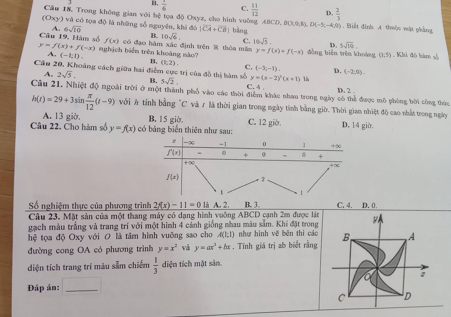 3
B.  1/6 
C.  11/12 
D.  2/3 
Câu 18. Trong không gian với hệ tọa độ Oxyz, cho hình vuông ABCD, B(3;0;8),D(-5;-4;0). Biết đỉnh A thuộc mặt phẳng
(Oxy) và có tọa độ là những số nguyên, khi đó 6 |vector CA+vector CB| bằng
A. 6sqrt(10)
B. 10sqrt(6).
C. 10sqrt(5).
D. 5sqrt(10).
Câu 19. Hàm số f(x) có đạo hàm xác định trên R thỏa mãn y=f(x)+f(-x) đồng biến trên khoảng (1;5). Khi đó hàm số
y=f(x)+f(-x) nghịch biến trên khoảng nào?
A. (-1;1).
B. (1;2).
C. (-3;-1).
Câu 20. Khoảng cách giữa hai điểm cực trị của đồ thị hàm số y=(x-2)^2(x+1) là
A. 2sqrt(5).
D. (-2;0).
B. 5sqrt(2). C. 4 . D. 2 .
Câu 21. Nhiệt độ ngoài trời ở một thành phố vào các thời điểm khác nhau trong ngày có thể được mô phỏng bởi công thức
h(t)=29+3sin  π /12 (t-9) với h tính bằng "C và t là thời gian trong ngày tính bằng giờ. Thời gian nhiệt độ cao nhất trong ngày
A. 13 giờ. B. 15 giờ. C. 12 giờ. D. 14 giờ.
Câu 22. Cho hàm số y=f(x) có bảng biến thiên như sau:
Số nghiệm thực của phương trình 2f(x)-11=0 là A. 2. B. 3. C. 4. D. 0.
Câu 23. Mặt sàn của một thang máy có dạng hình vuông ABCD cạnh 2m được lát
gạch màu trắng và trang trí vởi một hình 4 cánh giống nhau màu sẫm. Khi đặt trong
y
hệ tọa độ Oxy với O là tâm hình vuông sao cho A(1;1) như hình vẽ bên thì các B A
đường cong OA có phương trình y=x^2 và y=ax^3+bx. Tính giá trị ab biết rằng
diện tích trang trí màu sẫm chiếm  1/3  diện tích mặt sàn.
a
x
Đáp án:_
C
D