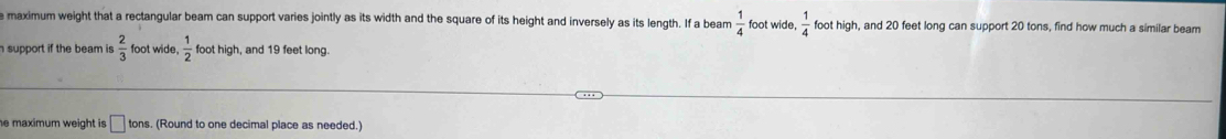 maximum weight that a rectangular beam can support varies jointly as its width and the square of its height and inversely as its length. If a beam  1/4  foot wide,  1/4  foot high, and 20 feet long can support 20 tons, find how much a similar beam 
support if the beam is  2/3  foot wide,  1/2  foot high, and 19 feet long. 
he maximum weight is . □ to ons. (Round to one decimal place as needed.)