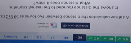 A 6 B 6 C 6D. 6 E 6 F 6G 6H Summary 
Bookwork code: 6D Calculator not allowed 
A satnav calculates the distance between two towns as 39 572 m. 
It shows the distance rounded to the nearest kilometre. 
What distance does it show?