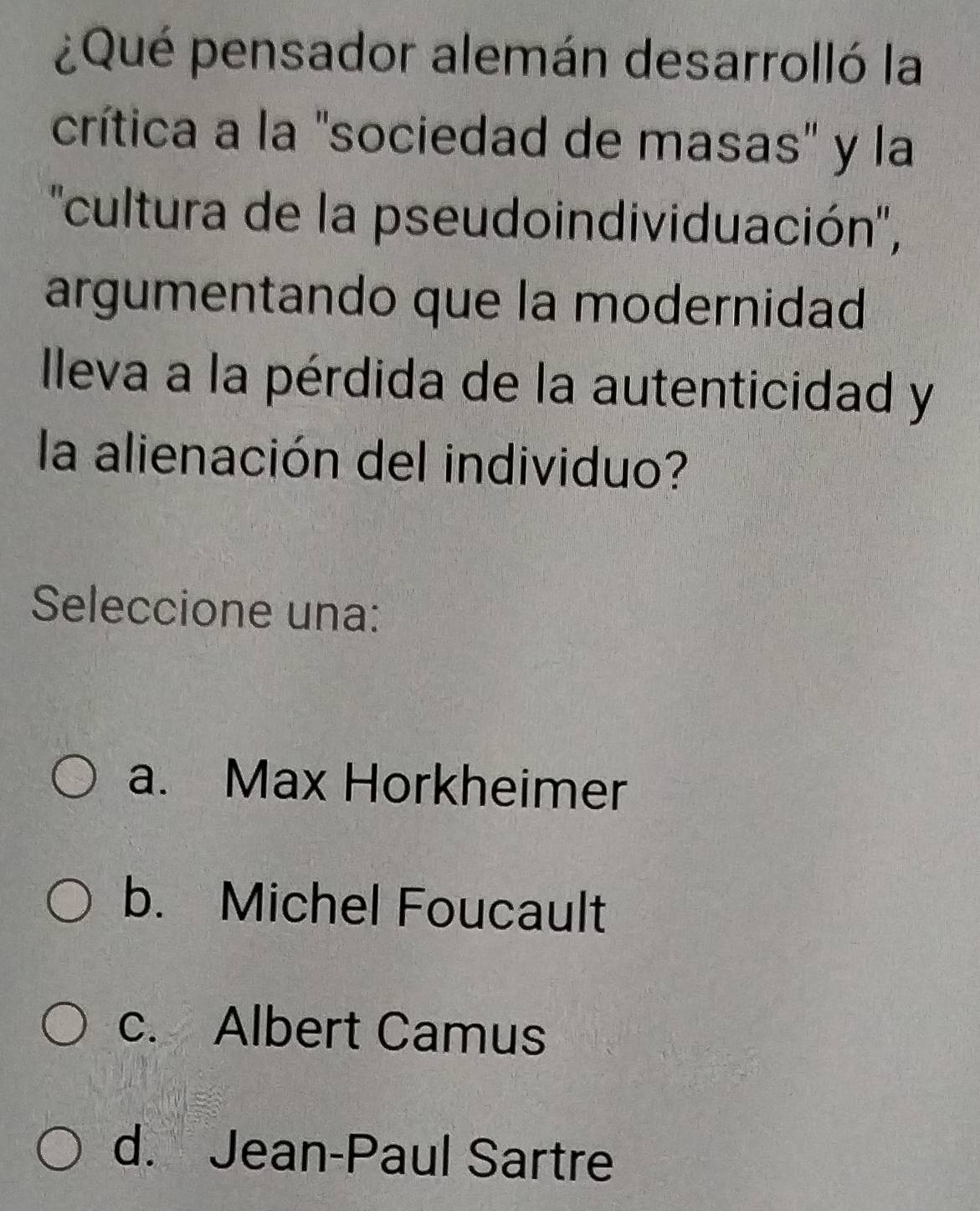 ¿Qué pensador alemán desarrolló la
crítica a la "sociedad de masas" y la
''cultura de la pseudoindividuación'',
argumentando que la modernidad
Ileva a la pérdida de la autenticidad y
la alienación del individuo?
Seleccione una:
a. Max Horkheimer
b. Michel Foucault
c. Albert Camus
d. Jean-Paul Sartre