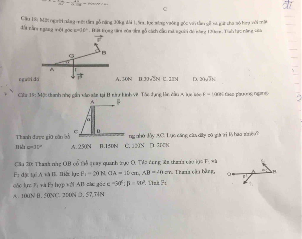 k=frac Fd_1△ l= 40/0.08 =500N/m
C
Câu 18: Một người nâng một tấm gỗ nặng 30kg dài 1, 5m, lực nâng vuông góc với tấm gỗ và giữ cho nó hợp với mặt
đất nằm ngang một góc alpha =30°. Biết trọng tâm của tấm gỗ cách đầu mà người đó nâng 120cm. Tính lực nâng của
vector F
G B
A I
vector P
người đó A. 30N B. 30sqrt(3)N C. 20N D. 20sqrt(3)N
Cầâu 19: Một thanh nhẹ gắn vào sàn tại B như hình vẽ. Tác dụng lên đầu A lực kéo F=100N theo phương ngang.
A F
α
C B
Thanh được giữ cân bà ng nhờ dây AC. Lực căng của dây có giá trị là bao nhiêu?
Biết alpha =30° A. 250N B. 150N C. 100N D. 200N
Câu 20: Thanh nhẹ OB có thể quay quanh trục O. Tác dụng lên thanh các lực F_1 và vector F_1
F_2 đặt tại A và B. Biết lực F_1=20N, OA=10cm, AB=40cm. Thanh cân bằng, A α B
β
các lực F_1 và F_2 hợp với AB các góc alpha =30°; beta =90°. Tính F_2
overline F_2
A. 100N B. 50NC. 200N D. 57,74N