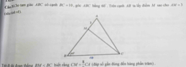 Câu MCho tam giác ABC có cạnh BC=10 gốc ABC hằng 6  Trên cah A t lấy điểm M sao cho AM=3
(1hư hình vố).
Tính đô dài đoạn thắng BM biết rằng CM=frac 8CA (đip số gần đũng đến hàng phần trăm).