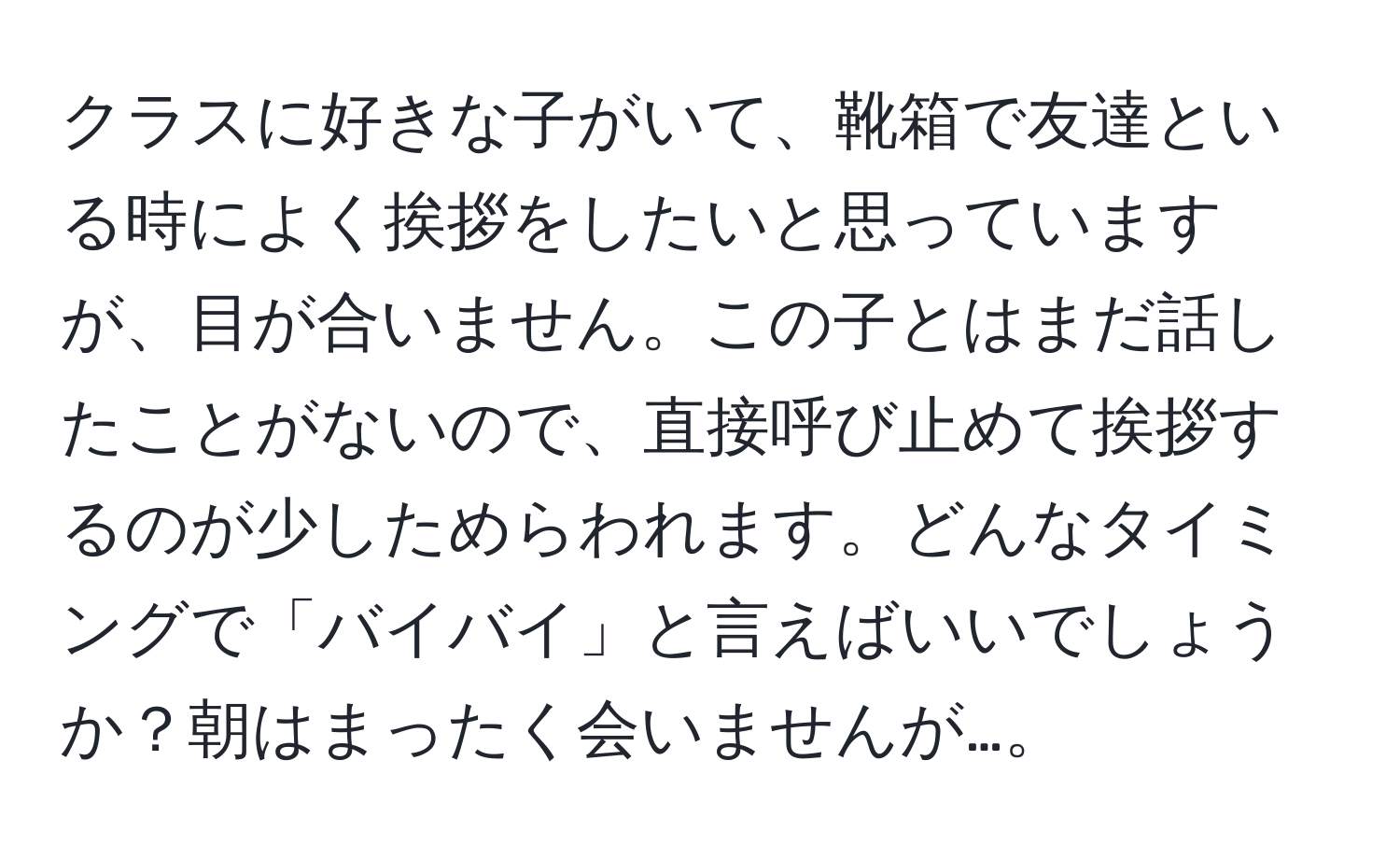 クラスに好きな子がいて、靴箱で友達といる時によく挨拶をしたいと思っていますが、目が合いません。この子とはまだ話したことがないので、直接呼び止めて挨拶するのが少しためらわれます。どんなタイミングで「バイバイ」と言えばいいでしょうか？朝はまったく会いませんが…。