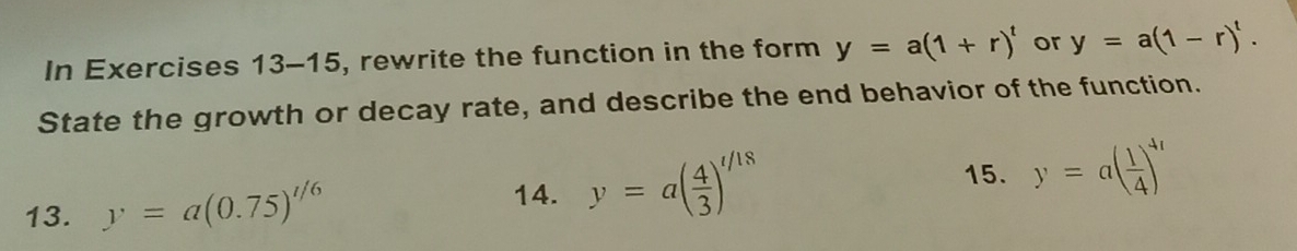 In Exercises 13-15, rewrite the function in the form y=a(1+r)^t or y=a(1-r)^t. 
State the growth or decay rate, and describe the end behavior of the function. 
15. 
13. y=a(0.75)^t/6 y=a( 4/3 )^t/18 y=a( 1/4 )^4t
14.