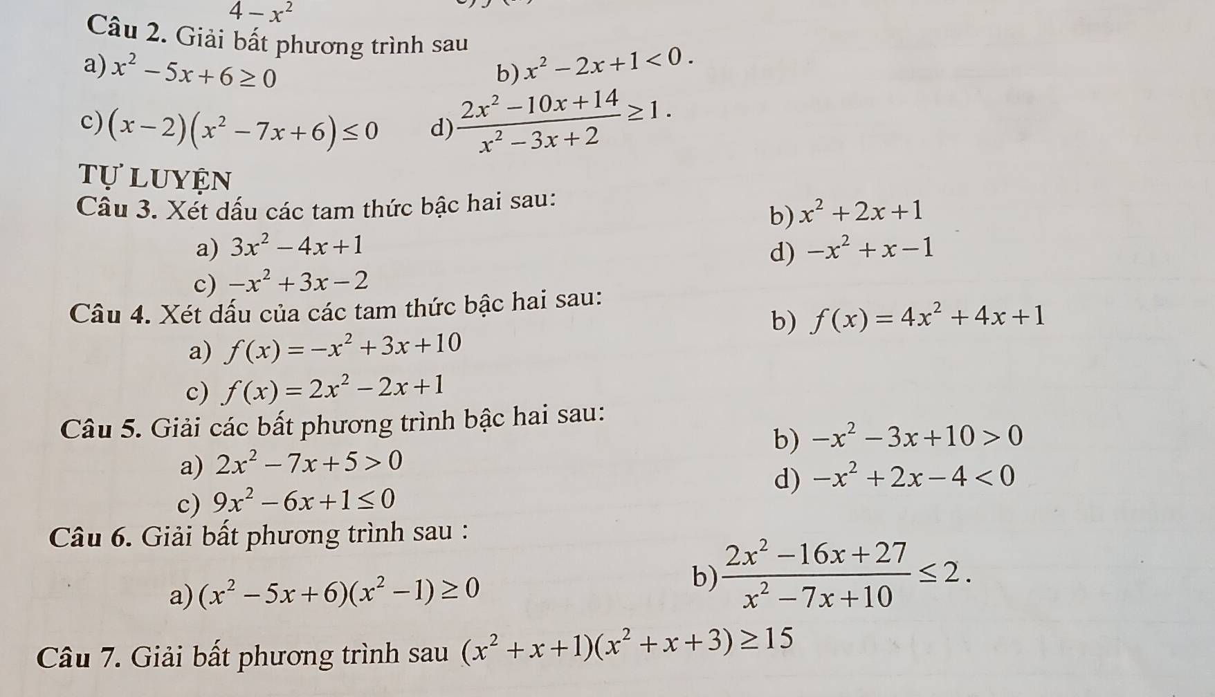 4-x^2
Câu 2. Giải bất phương trình sau 
a) x^2-5x+6≥ 0 x^2-2x+1<0</tex>. 
b) 
c) (x-2)(x^2-7x+6)≤ 0
d)  (2x^2-10x+14)/x^2-3x+2 ≥ 1. 
tự luyện x^2+2x+1
Câu 3. Xét dấu các tam thức bậc hai sau: 
b) 
a) 3x^2-4x+1 -x^2+x-1
d) 
c) -x^2+3x-2
Câu 4. Xét dấu của các tam thức bậc hai sau: 
b) f(x)=4x^2+4x+1
a) f(x)=-x^2+3x+10
c) f(x)=2x^2-2x+1
Câu 5. Giải các bất phương trình bậc hai sau: 
b) -x^2-3x+10>0
a) 2x^2-7x+5>0
d) -x^2+2x-4<0</tex> 
c) 9x^2-6x+1≤ 0
Câu 6. Giải bất phương trình sau : 
a) (x^2-5x+6)(x^2-1)≥ 0
b)  (2x^2-16x+27)/x^2-7x+10 ≤ 2. 
Câu 7. Giải bất phương trình sau (x^2+x+1)(x^2+x+3)≥ 15