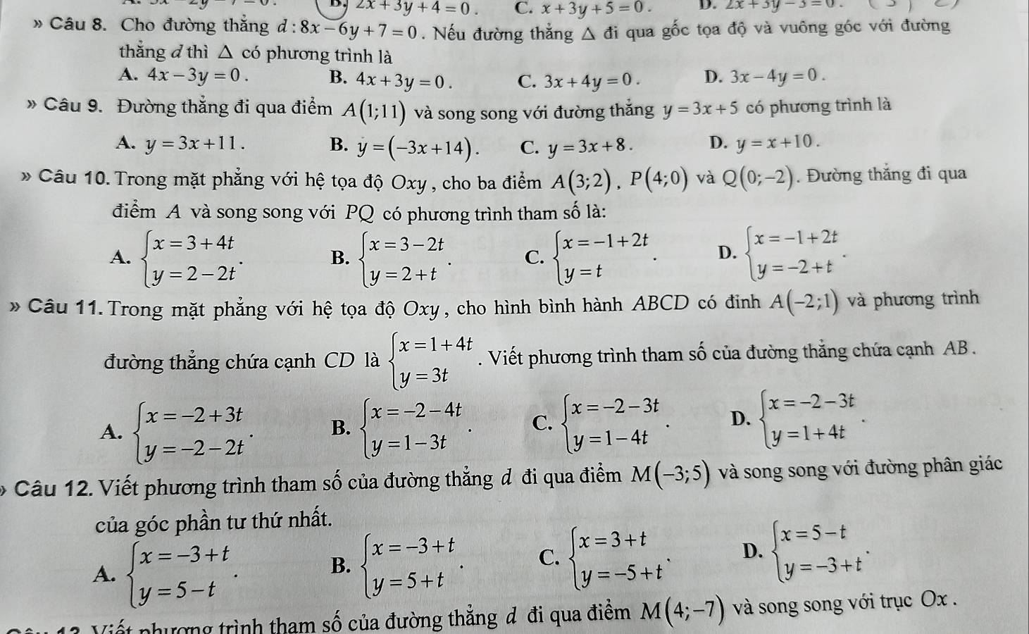 D. 2x+3y+4=0. C. x+3y+5=0. D. 2x+3y-3=0.
» Câu 8. Cho đường thắng d:8x-6y+7=0. Nếu đường thẳng △ di qua gốc tọa độ và vuông góc với đường
thắng d thì △ cd phương trình là
A. 4x-3y=0. B. 4x+3y=0. C. 3x+4y=0. D. 3x-4y=0.
» Câu 9. Đường thắng đi qua điểm A(1;11) và song song với đường thắng y=3x+5 có phương trình là
A. y=3x+11. B. y=(-3x+14). C. y=3x+8. D. y=x+10.
* Câu 10. Trong mặt phẳng với hệ tọa độ Oxy , cho ba điểm A(3;2),P(4;0) và Q(0;-2). Đường thắng đi qua
điểm A và song song với PQ có phương trình tham số là:
A. beginarrayl x=3+4t y=2-2tendarray. . beginarrayl x=3-2t y=2+tendarray. . C. beginarrayl x=-1+2t y=tendarray. . D. beginarrayl x=-1+2t y=-2+tendarray. .
B.
* Câu 11. Trong mặt phẳng với hệ tọa độ Oxy, cho hình bình hành ABCD có đinh A(-2;1) và phương trình
đường thẳng chứa cạnh CD là beginarrayl x=1+4t y=3tendarray.. Viết phương trình tham số của đường thắng chứa cạnh AB .
A. beginarrayl x=-2+3t y=-2-2tendarray. . B. beginarrayl x=-2-4t y=1-3tendarray. . C. beginarrayl x=-2-3t y=1-4tendarray. . D. beginarrayl x=-2-3t y=1+4tendarray. .
Câu 12. Viết phương trình tham số của đường thẳng đ đi qua điểm M(-3;5) và song song với đường phân giác
của góc phần tư thứ nhất.
A. beginarrayl x=-3+t y=5-tendarray. .
B. beginarrayl x=-3+t y=5+tendarray. . C. beginarrayl x=3+t y=-5+tendarray. . D. beginarrayl x=5-t y=-3+tendarray. .
Viết phượng trình tham số của đường thắng d đi qua điểm M(4;-7) và song song với trục Ox .