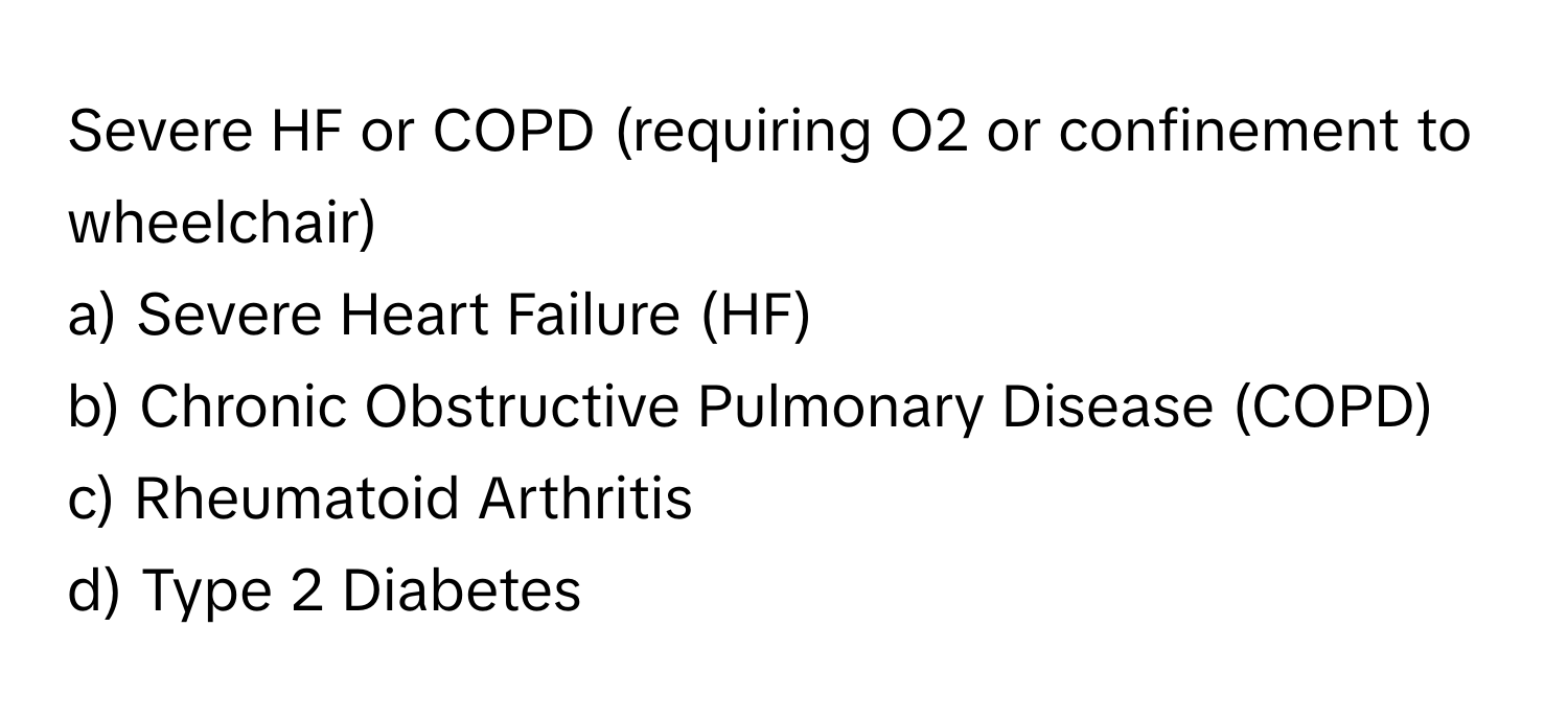 Severe HF or COPD (requiring O2 or confinement to wheelchair)

a) Severe Heart Failure (HF)
b) Chronic Obstructive Pulmonary Disease (COPD)
c) Rheumatoid Arthritis
d) Type 2 Diabetes