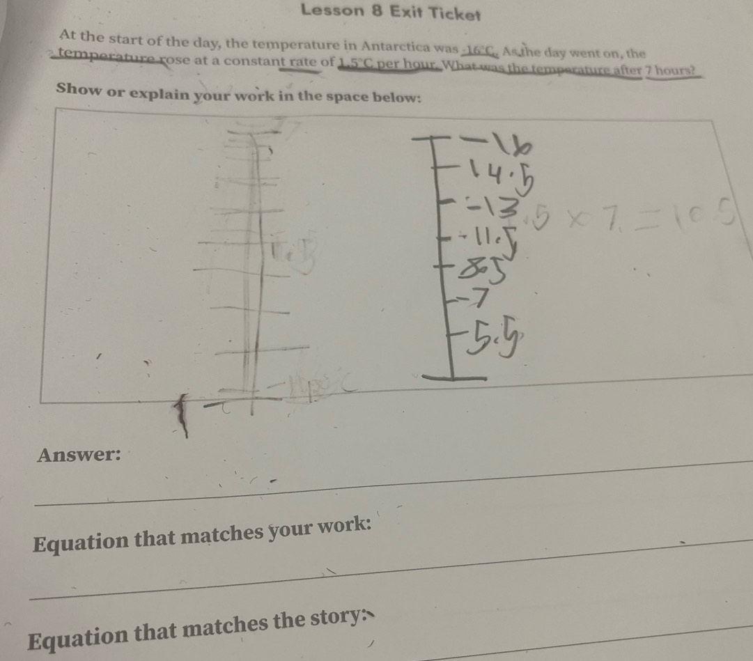 Lesson 8 Exit Ticket 
At the start of the day, the temperature in Antarctica was _ -16°C As the day went on, the 
temperature rose at a constant rate of 1 5°C per hour. What was the temperature after 7 hours? 
Show or explain your work in the space below: 
_ 
Answer: 
_ 
_ 
_ 
Equation that matches your work: 
_ 
Equation that matches the story: 
_