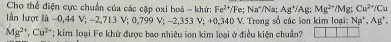 Cho thế điện cực chuẩn của các cặp oxi hoá - khử: Fe^(2+)/Fe; Na^+/Na; Ag^+/Ag; Mg^(2+)/Mg; Cu^(2+)/Cu
lần lượt là -0,44V; -2,713V; 0,799V; -2,353V; +0,340 V 7. Trong số các ion kim loại: Na^+, Ag^+,
Mg^(2+), Cu^(2+); kim loại Fe khử được bao nhiêu ion kim loại ở điều kiện chuẩn?