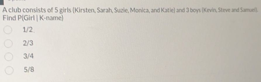 A club consists of 5 girls (Kirsten, Sarah, Suzie, Monica, and Katie) and 3 boys (Kevin, Steve and Samuel).
Find P (Girl | K-name)
1/2.
2/3
3/4
5/8