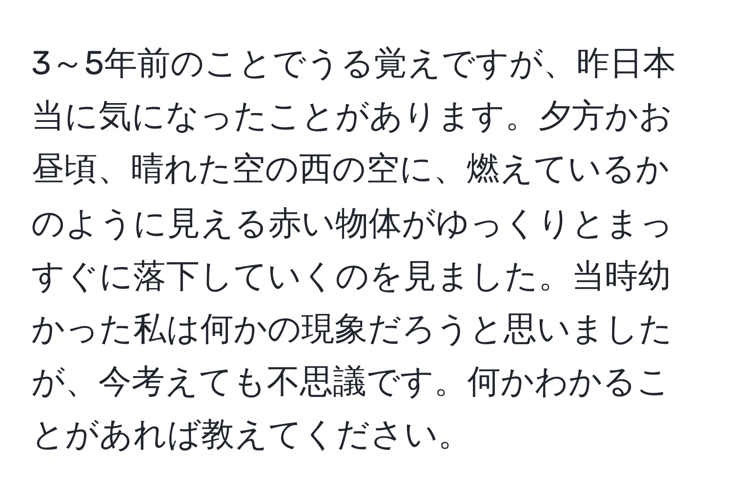 3～5年前のことでうる覚えですが、昨日本当に気になったことがあります。夕方かお昼頃、晴れた空の西の空に、燃えているかのように見える赤い物体がゆっくりとまっすぐに落下していくのを見ました。当時幼かった私は何かの現象だろうと思いましたが、今考えても不思議です。何かわかることがあれば教えてください。