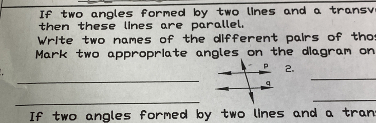 If two angles formed by two lines and a transv 
then these lines are parallel. 
Write two names of the different pairs of thos 
Mark two appropriate angles on the diagram on 
2. 
_ 
_ 
_ 
_ 
If two angles formed by two lines and a tran