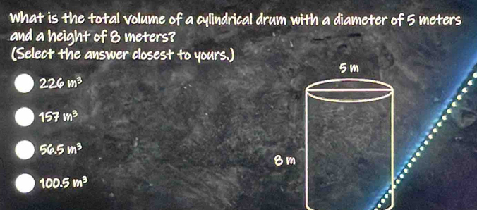 What is the total volume of a cylindrical drum with a diameter of 5 meters
and a height of 8 meters?
(Select the answer closest to yours.)
226m^3
157m^3
56.5m^3
100.5m^3