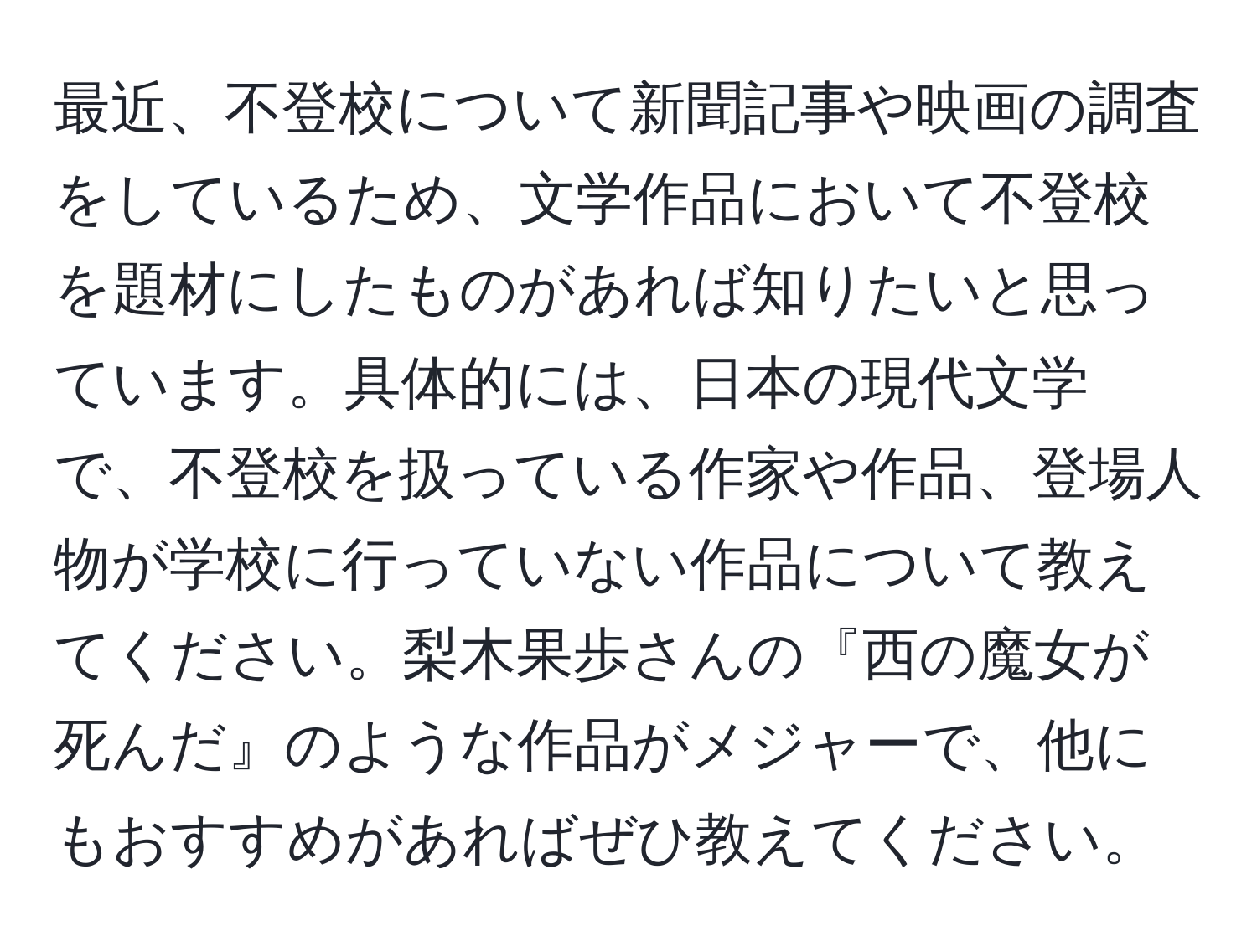 最近、不登校について新聞記事や映画の調査をしているため、文学作品において不登校を題材にしたものがあれば知りたいと思っています。具体的には、日本の現代文学で、不登校を扱っている作家や作品、登場人物が学校に行っていない作品について教えてください。梨木果歩さんの『西の魔女が死んだ』のような作品がメジャーで、他にもおすすめがあればぜひ教えてください。