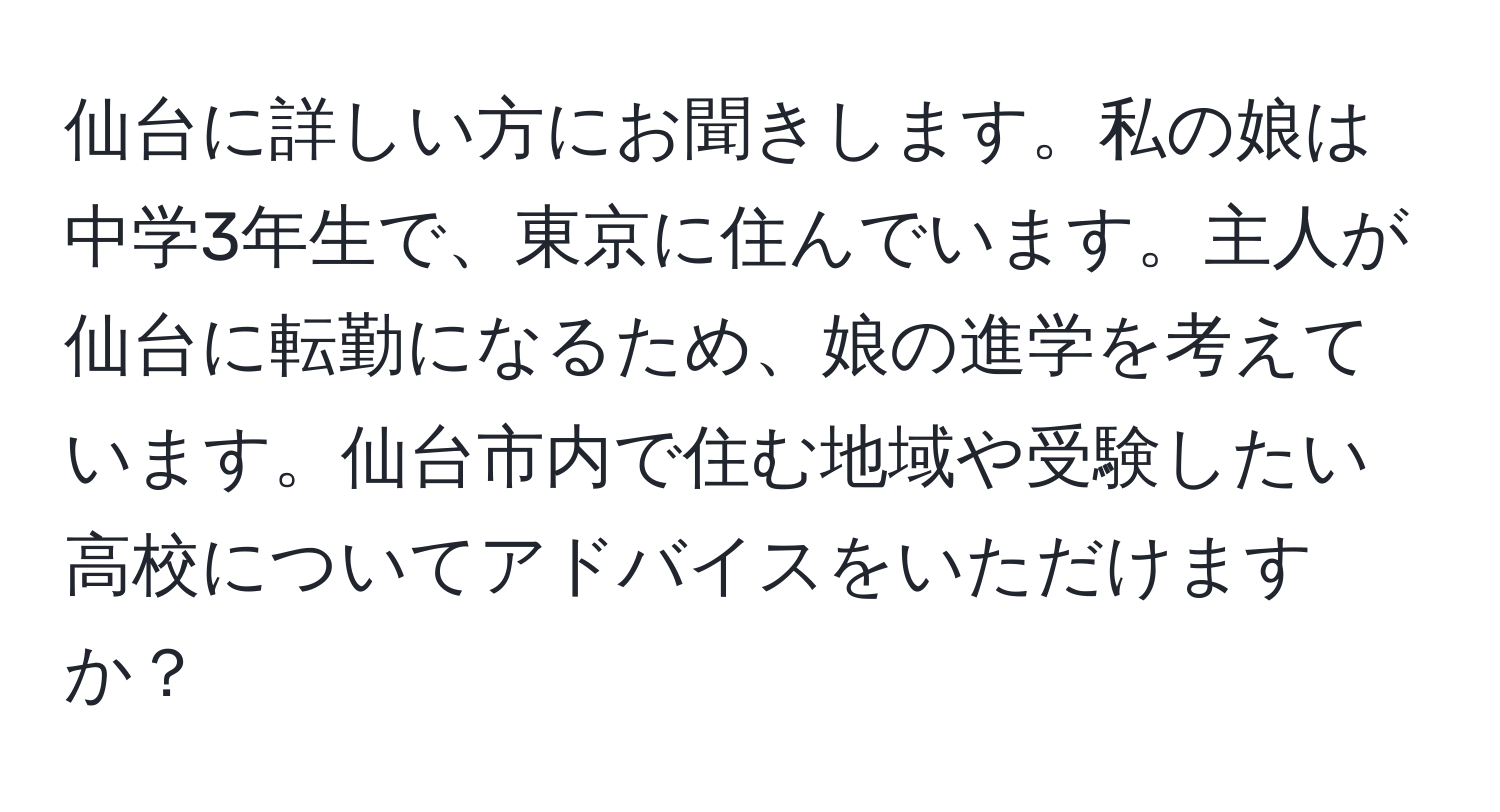 仙台に詳しい方にお聞きします。私の娘は中学3年生で、東京に住んでいます。主人が仙台に転勤になるため、娘の進学を考えています。仙台市内で住む地域や受験したい高校についてアドバイスをいただけますか？