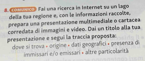 COMUNIco》 Fai una ricerca in Internet su un lago 
della tua regione e, con le informazioni raccolte, 
prepara una presentazione multimediale o cartacea 
corredata di immagini e video. Dai un titolo alla tua 
presentazione e segui la traccia proposta: 
dove si trova • origine • dati geografici • presenza di 
immissari e/o emissari • altre particolarità