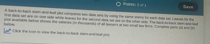 Save 
A back-to-back stem-and-leaf plot compares two data sets by using the same stems for each data set. Leaves for the 
first data set are on one side while leaves for the second data set are on the other side. The back-to-back stem-and-leaf 
plot available below shows the salaries (in thousands) of all lawyers at two small law firms. Complete parts (a) and (b) 
below. 
Click the icon to view the back-to-back stem-and-leaf plot.