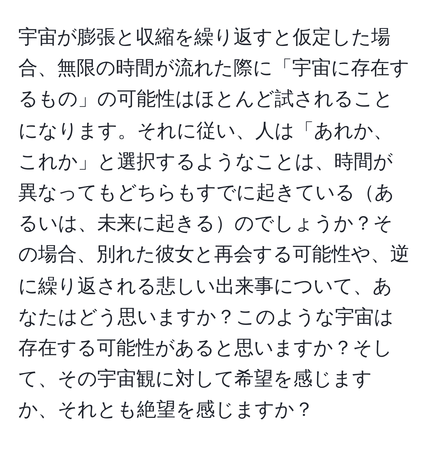 宇宙が膨張と収縮を繰り返すと仮定した場合、無限の時間が流れた際に「宇宙に存在するもの」の可能性はほとんど試されることになります。それに従い、人は「あれか、これか」と選択するようなことは、時間が異なってもどちらもすでに起きているあるいは、未来に起きるのでしょうか？その場合、別れた彼女と再会する可能性や、逆に繰り返される悲しい出来事について、あなたはどう思いますか？このような宇宙は存在する可能性があると思いますか？そして、その宇宙観に対して希望を感じますか、それとも絶望を感じますか？