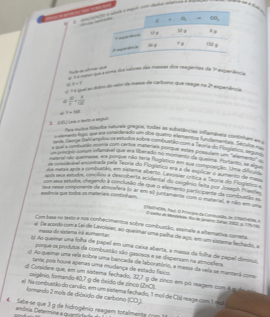 A  naa cntm dados relaiss a emquega
éncãs r
Pode se aftmar que
a) X é meror que a soma dos valores das massas dos reagentes da 7° experênca
X=Y
d Y é igual ao dobro do valor da massa de carbono que reage na 2° experêtcia
d  32/y = x/132 
Y=158
3. (UEL) Leia o texto a seguir.
Para mutos filósofos naturais gregos, todas as substâncias inflamáveis contínham em 
o elemento fogo, que era considerado um dos quatro elementos fundamentais. Séculos más
tarde, George Stahl ampliou os estudos sobre combustão com a Teoria do Flogístico, segurdo
a qual a combustão ocorria com certos materiais porque estes possuíam um "elemento" ou
um princípio comum inflamável que era liberado no momento da queíma. Portanto, se algum
material não queimasse, era porque não teria flogístico em sua composição. Uma difficuda
de considerável encontrada pela Teoria do Flogístico era a de explicar o aumento de massa
dos metais após a combustão, em sistema aberto. Lavoisier crítica a Teoria do Flogístico e
após seus estudos, conciliou a descoberta acidental do oxigênio feita por Joseph Priesley
com seus estudos, chegando à conclusão de que o elemento participante da combustão es
essência que todos os materiais continham.
tava nesse componente da atmosfera (o ar em si) juntamente com o material, e não em uma
STRAHERN, Paul. O Princípio da Combustão. Im: STRATHERN P.
O sonho de Mendeleïex. Río de Jameiro: Zahar, 2002. p. 175-93
Com base no texto e nos conhecimentos sobre combustão, assinale a alterativa cometa
massa do sistema irá aumentar.
a) De acordo com a Lei de Lavoisier, ao queimar uma palha de aço, em um sistema fechado, a
b) Ao queimar uma folha de papel em uma caixa aberta, a massa da folha de papel diminui,
porque os produtos da combustão são gasosos e se dispersam na atmosfera.
) Ao queimar uma vela sobre uma bancada de laboratório, a massa da vela se manterá coms-
tante, pois houve apenas uma mudança de estado físico.
d) Considere que, em um sistema fechado, 32,7 g de zinco em pó reagem com 4 g  e a
oxigênio, formando 40,7 g de óxido de zinco (ZnO).
e) Na combustão do carvão, em um sistema fechado, 1 mol de C(s) reage com 1 mol
formando 2 mols de dióxido de carbono (CO_2).
4. Sabe-se que 3 g de hidrogênio reagem totalmente com 1
amônia. Determine a quant da e  d
arod