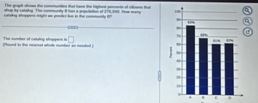 The graph shows the communities that have the highest percents of citizens that 
shop by catalog. The community B has a population of 275,040. How many 
catalog shoppers might we predict live in the community B 
''' 
The number of catalog shoppers is □. 
(Round to the nearest whole number as needed.) 
D