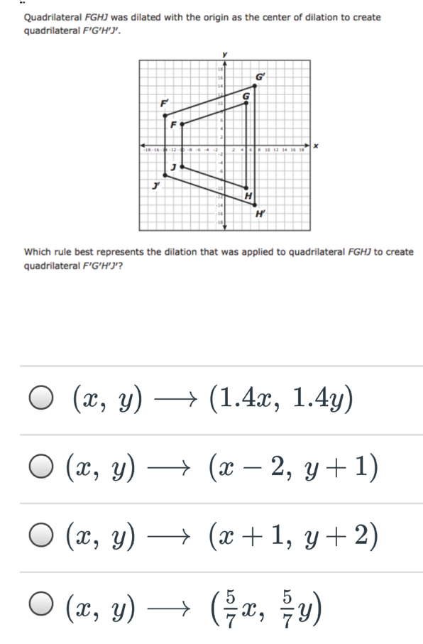 Quadrilateral FGHJ was dilated with the origin as the center of dilation to create
quadrilateral F'G'H'J'
Which rule best represents the dilation that was applied to quadrilateral FGHJ to create
quadrilateral F'G'H'J' ?
(x,y)to (1.4x,1.4y)
(x,y)to (x-2,y+1)
(x,y)to (x+1,y+2)
(x,y)to ( 5/7 x, 5/7 y)