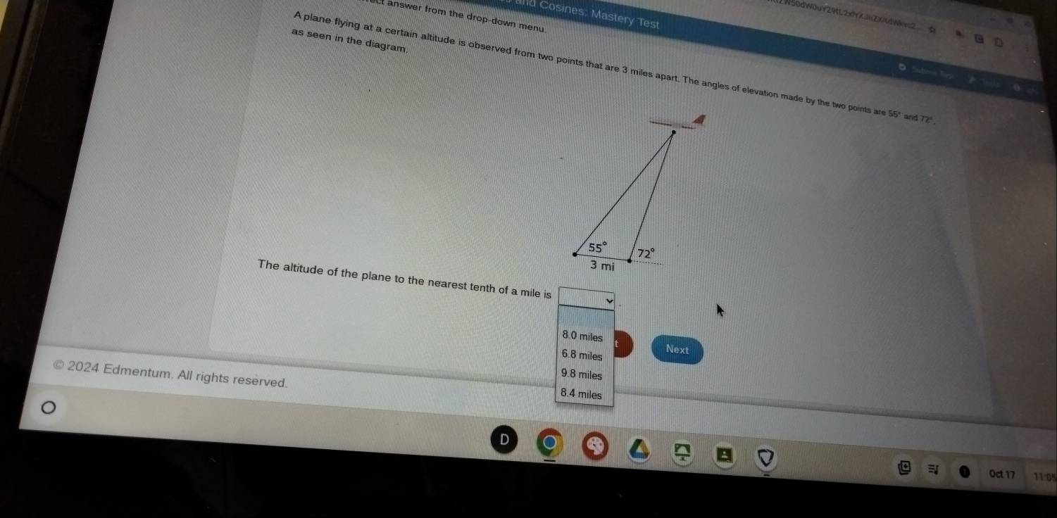 nd Cosines, Mastery Test
W56dW0uY29tL2x9X1Zx1dWv=2
ct answer from the drop-down menu 
as seen in the diagram.
A plane flying at a certain altitude is observed from two points that are 3 miles apart. The angles of elevation made by the two points ar 55° and 72°
O Subond Tayt
The altitude of the plane to the nearest tenth of a mile is
8.0 miles Next
6.8 miles
9.8 miles
2024 Edmentum. All rights reserved.
8.4 miles
Oct 17 11:05