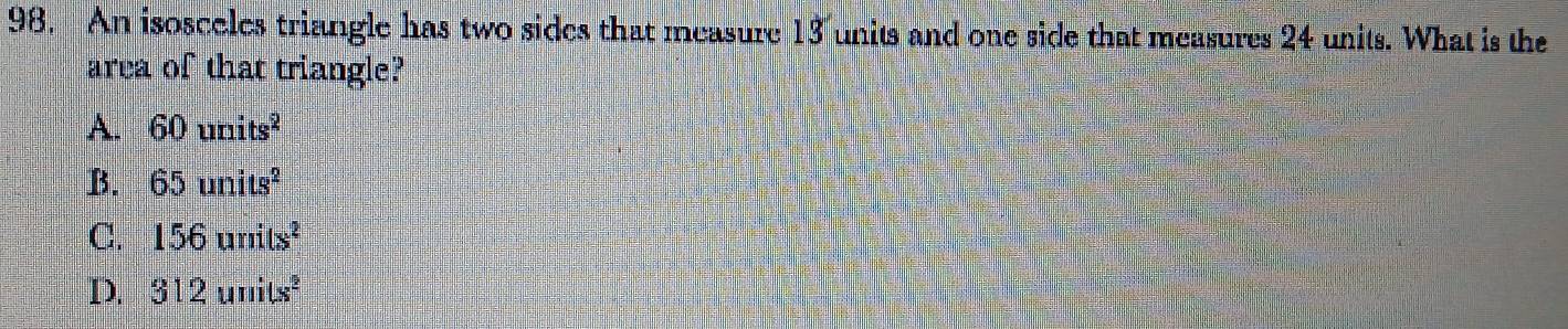 An isosceles triangle has two sides that measure 13 units and one side that measures 24 units. What is the
area of that triangle?
A. 60units^2
B. 65units^2
C. 156units^2
D. 312units^2