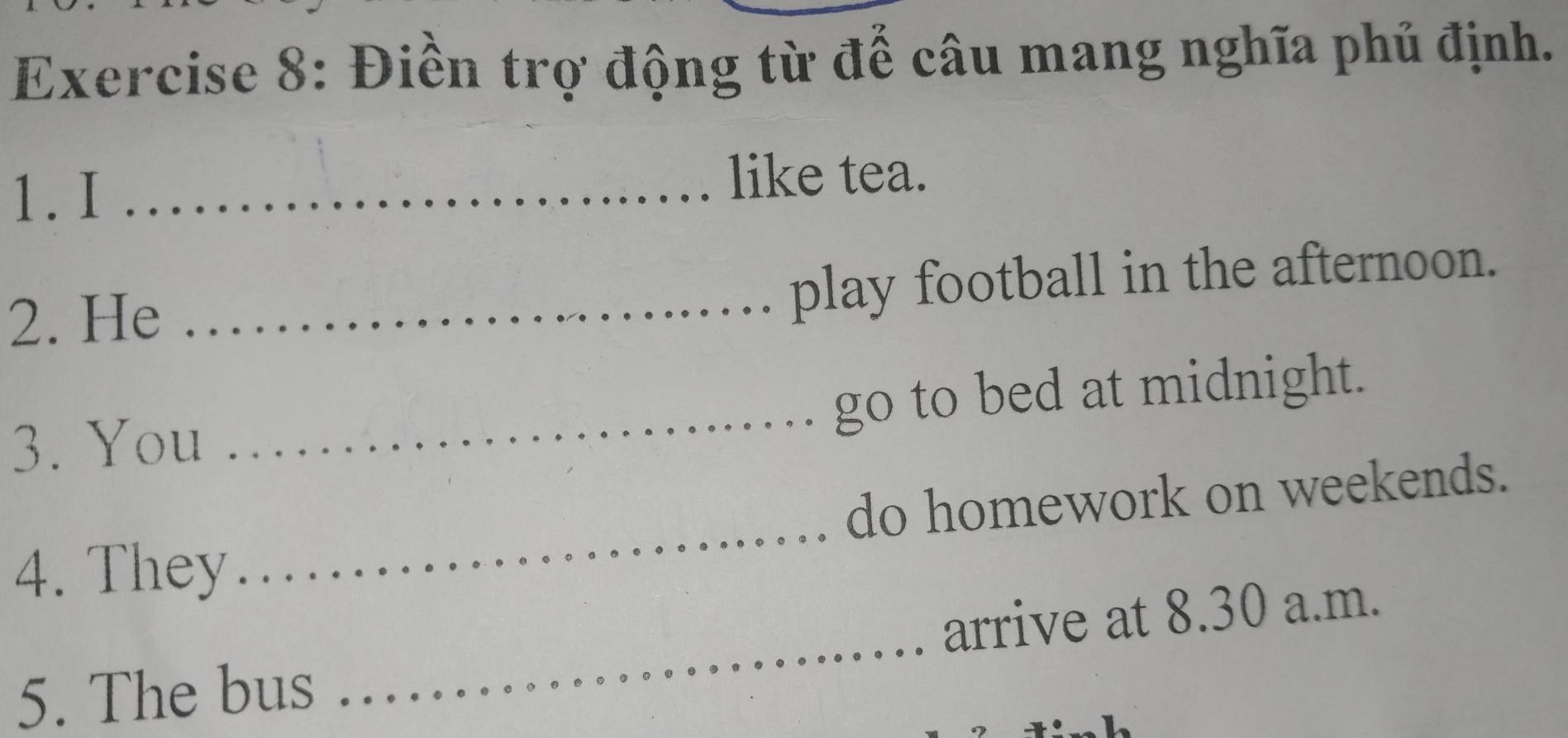 Điền trợ động từ để câu mang nghĩa phủ định. 
1. I _like tea. 
2. He_ 
play football in the afternoon. 
3. You _go to bed at midnight. 
4. They _do homework on weekends. 
_ 
arrive at 8.30 a.m. 
5. The bus