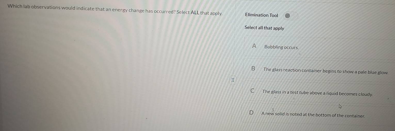 Which lab observations would indicate that an energy change has occurred? Select ALL that apply. Elimination Tool
Select all that apply
A Bubbling occurs.
B The glass reaction container begins to show a pale blue glow.
The glass in a test tube above a liquid becomes cloudy.
D A new solid is noted at the bottom of the container.
