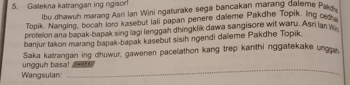 Gatekna katrangan ing ngisor! 
lbu dhawuh marang Asri Ian Wini ngaturake sega bancakan marang daleme Pakdh 
Topik. Nanging, bocah loro kasebut lali papan penere daleme Pakdhe Topik. Ing cedhak 
protelon ana bapak-bapak sing lagi lenggah dhingklik dawa sangisore wit waru. Asri lan Win 
banjur takon marang bapak-bapak kasebut sisih ngendi daleme Pakdhe Topik. 
Saka katrangan ing dhuwur, gawenen pacelathon kang trep kanthi nggatekake unggah 
_ 
ungguh basa! HOTS 
Wangsulan: