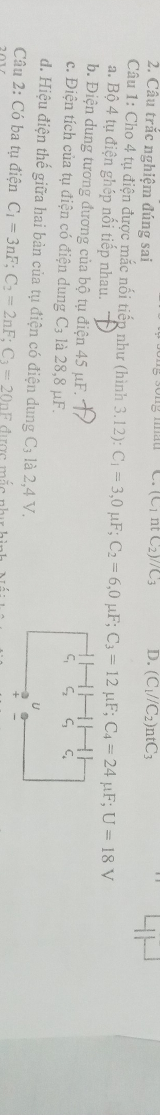 (C_1ntC_2)//C_3 D. 
2. Câu trắc nghiệm đúng sai (C_1//C_2)ntC_3
Câu 1: Cho 4 tụ điện được mắc nối tiếp như (hình 3 3.12) : C_1=3, 0mu F; C_2=6, 0mu F; C_3=12mu F; C_4=24mu F; U=18V
a. Bộ 4 tụ điện ghép nối tiếp nhau. 
b. Điện dung tương đương của bộ tụ điện 45 μF. 
c. Điện tích của tụ điện có điện dung C_3 : là 28,8 μF. 
d. Hiệu điện thế giữa hai bản của tụ điện có điện dung C₃ là 2,4 V. 
Câu 2: Có ba tụ điện C_1=3nF; C_2=2nF; C_3=20nF