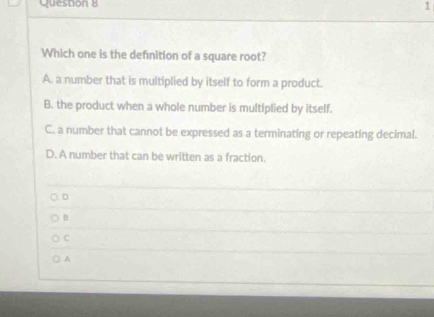 Which one is the definition of a square root?
A. a number that is multiplied by itself to form a product.
B. the product when a whole number is multiplied by itself.
C. a number that cannot be expressed as a terminating or repeating decimal.
D. A number that can be written as a fraction.
D
B
C
). A