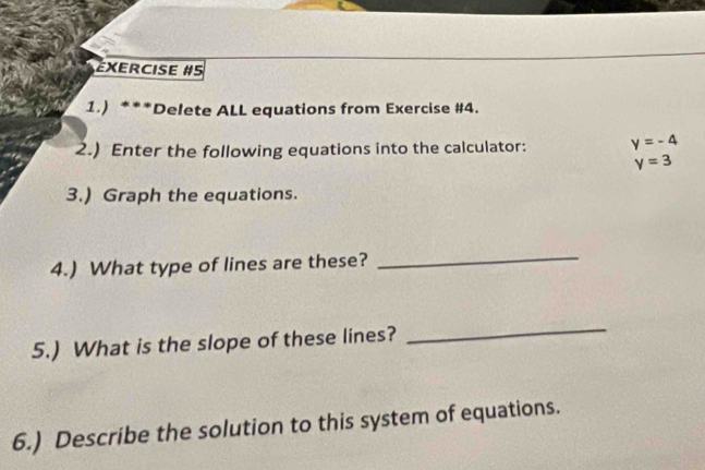 éxercise #5 
1.) ***Delete ALL equations from Exercise #4. 
2.) Enter the following equations into the calculator: y=-4
y=3
3.) Graph the equations. 
4.) What type of lines are these? 
_ 
5.) What is the slope of these lines? 
_ 
6.) Describe the solution to this system of equations.