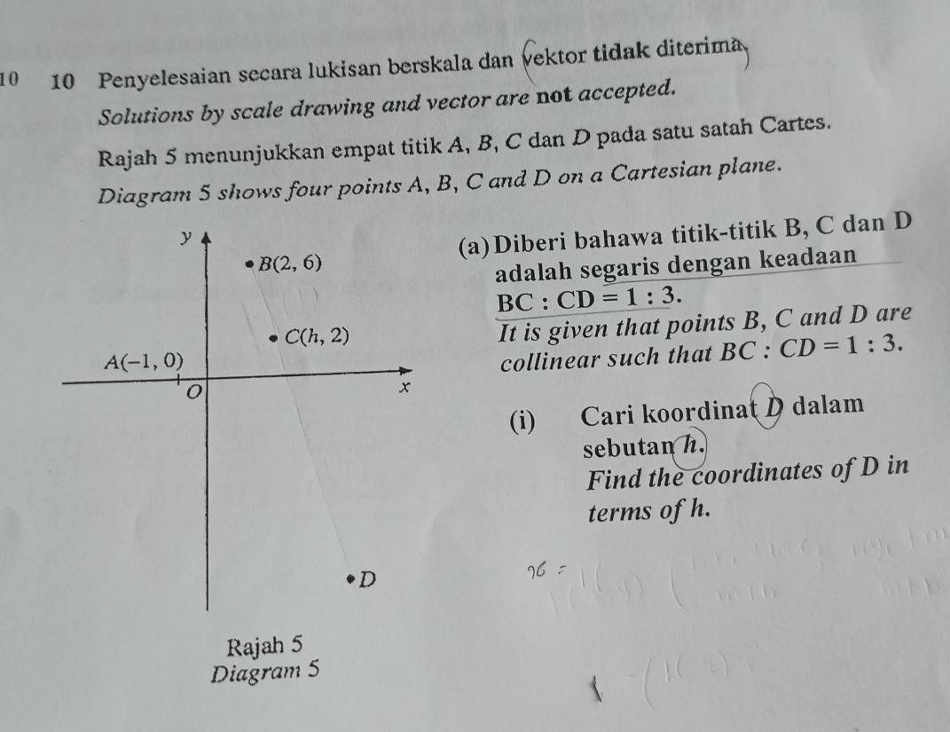 10 10 Penyelesaian secara lukisan berskala dan vektor tidak diterima
Solutions by scale drawing and vector are not accepted.
Rajah 5 menunjukkan empat titik A, B, C dan D pada satu satah Cartes.
Diagram 5 shows four points A, B, C and D on a Cartesian plane.
(a)Diberi bahawa titik-titik B, C dan D
adalah segaris dengan keadaan
BC:CD=1:3.
It is given that points B, C and D are
collinear such that BC:CD=1:3.
(i) Cari koordinat D dalam
sebutan h.
Find the coordinates of D in
terms of h.
Rajah 5
Diagram 5