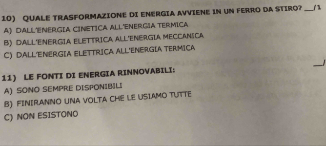 QUALE TRASFORMAZIONE DI ENERGIA AVVIENE IN UN FERRO DA STIRO? _/ 1
A) DALL’ENERGIA CINETICA ALL’ENERGIA TERMICA
B) DALL’ENERGIA ELETTRICA ALL’ENERGIA MECCANICA
C) DALL’ENERGIA ELETTRICA ALL’ENERGIA TERMICA
_
11) LE FONTI DI ENERGIA RINNOVABILI:
A) SONO SEMPRE DISPONIBILI
B) FINIRANNO UNA VOLTA CHE LE USIAMO TUTTE
C) NON ESISTONO