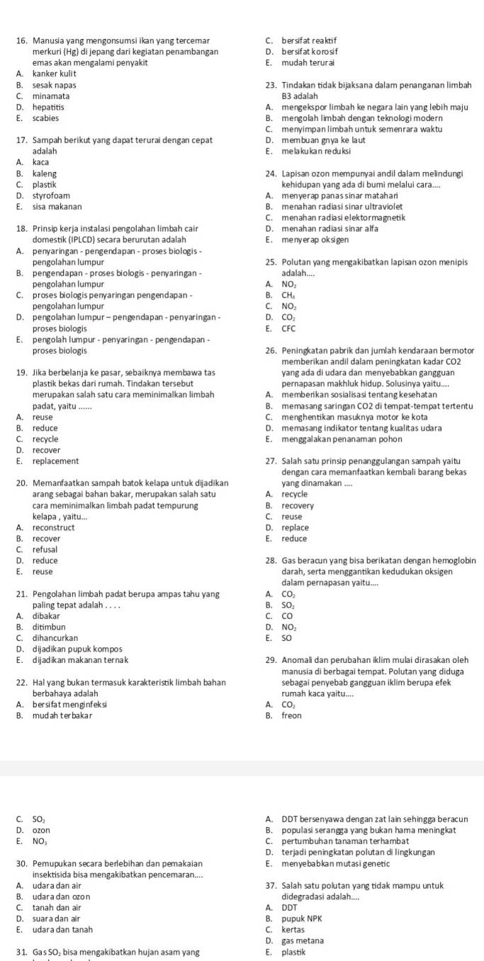 Manusia yang mengonsumsi ikan yang tercemar C . bersif at reakti f
merkuri (Hg) di jepang dari kegiatan penambangan D . b er sif at k o ro si f
emas akan mengalami penvakit E. mudah terurai
A. kanker kulit
B. sesak napas 23. Tindakan tidak bijaksana dalam penanganan limbah
C. minamata B3 adalah
D. hepatitis A. mengekspor limbah ke negara lain yang lebih maju
E. scabies B. mengolah limbah dengan teknologi modern
C. menyimpan limbah untuk smenrara waktu
17. Sampah berikut yang dapat terurai dengan cepat D. m em bu an gn ya ke la ut
adalah E . me la ku ka n re du ks i
A. kaca
B. kaleng 24. Lapisan ozon mempunyai andil dalam melindung
C. plastik kehidupan yang ada di bumi melalui cara....
D. styrofoam A. menyerap panassinar matahari
E. sisa makanan B. menahan radiasi sinar ultraviolet
C. menahan radiasi elektormaßnetik
18. Prinsip kerja instalasi pengolahan limbah cair D. menəhan radiasi sinar alfa
domestik (IPLCD) secara berurutan adalah E . me ny er ap ok si gen
A. penyaringan - pengendapan - proses biologis -
pengolahan lumpur 25. Polutan yang mengakibatkan lapisan ozon menipis
B. pengendapan - proses biologis - penyaringan - adalah....
pengolahan lumpur A. NO₂
C. proses biologis penyaringan pengendapan - B. CH。
pengolahan lumpur C. NO₃
D. pengolahan lumpur—pengendapan - penyaringan- D.CO:
proses biologis E. CFC
E. pengolah lumpur - penyaringan - pengendapan -
proses biologis 26. Peningkatan pabrik dan jumlah kendaraan bermotor
memberikan andil dalam peningkatan kadar CO2
19. Jika berbelanja ke pasar, sebaiknya membawa tas yang ada di udara dan menyebabkan gangguan
plastik bekas dari rumah. Tindakan tersebut pernapasan makhluk hidup. Solusinya yaitu....
merupakan salah satu cara meminimalkan limbah A. memberikan sosialisasi tentang kesehatan
padat, yaitu B. memasang saringan CO2 di tempat-tempat tertentu
A. reuse C. menghentikan masuknya motor ke kota
B. reduce D. memasang indikator tentang kualitas udara
C. recycle E. menggalakanpenanaman pohon
D. recover
E. replacement 27. Salah satu prinsip penanggulangan sampah yaitu
dengan cara memanfaatkan kembali barang bekas
20. Memanfaatkan sampah batok kelapa untuk dijadikan yang dinamakan ....
arang sebagai bahan bakar, merupakan salah satu A. recycle
cara meminimalkan limbah padat tempurung B. recovery
kelapa , yaitu... C. reuse
A. reconstruct D. replace
B. recover
C. refusal E. reduce
D. reduce 28. Gas beracun yang bisa berikatan dengan hemoglobin
E. reuse darah, serta menggantikan kedudukan oksigen
dalam pernapasan yaitu....
21. Pengolahan limbah padat berupa ampas tahu yang A. CO₂
paling tepat adalah . . . . B. SO₂
A. dibakar C. CO
B. ditimbun D. NO₂
C. dihancurkan E. SO
D. dijadikan pupuk kompos
E . d ijadikan makanan ternak 29. Anomali dan perubahan iklim mulai dirasakan oleh
manusia di berbagai tempat. Polutan yang diduga
22. Hal vang bukan termasuk karakteristik limbah bahan sebagai penyebab gangguan İklim berupa efek
berbahaya adalah rumah kaca yaitu....
A. ber si fat men ginf eksi A. CO₂
B. mudah terbakar B. freon
C. SO A. DDT bersenyawa dengan zat lain sehingga beracun
D. ozon B. populasi serangga yang bukan hama meningkat
E. NO₃ C. pertumbuhan tanaman terhambat
D. terjadi peningkatan polutan di lingkungan
30. Pemupukan secara berlebihan dan pemakaian E . m en ye ba b ka n m ut as i gen eti c
insektisida bisa mengakibatkan pencemaran....
A. udara dan air 37. Salah satu polutan yang tidak mampu untuk
B. udaradan ozon didegradasi adalah....
C. tanah dan air A. DDT
D. suara dan air B. pupuk NPK
E. udara dan tanah C. kertas
D. gas metana
3 1. Ga's SO₂ bisa mengakibatkan hujan asam yang E. plastik
