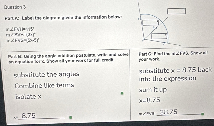 Label the diagram given the information below: F 。
m∠ FVH=115°
s
m∠ SVH=(3x)^circ 
。
m∠ FVS=(5x-5)^circ 
H
Part B: Using the angle addition postulate, write and solve Part C: Find the m∠ FVS. Show all
an equation for x. Show all your work for full credit. your work.
substitute the angles substitute x=8.75 back
into the expression
Combine like terms
sum it up
isolate x
x=8.75
x= 8.75
m∠ FVS=_  38.75.