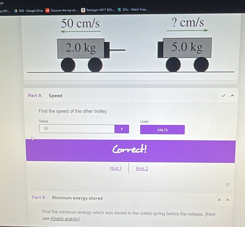 by 201... a R28 - Google Drive Discover the top str... Redragon K617 60%.. SFlix - Watch Free...
50 cm/s ? cm/s
2.0 kg 5.0 kg
Part A Speed 
Find the speed of the other trolley. 
Value Units
20
7 cm/s
Correct! 
Hint 1 Hint 2 
Part B Minimum energy stored 
Find the minimum energy which was stored in the coiled spring before the release. [Hint: 
see Kinetic energy]