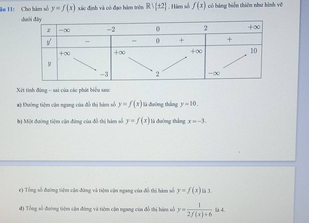 âu 11: Cho hàm số y=f(x) xác định và có đạo hàm trên Rvee  ± 2. Hàm số f(x) có bảng biến thiên như hình vẽ
Xét tính đúng - sai của các phát biểu sau:
a) Đường tiệm cận ngang của đồ thị hàm số y=f(x) là đường thẳng y=10.
b) Một đường tiệm cận đứng của đồ thị hàm số y=f(x) là đường thẳng x=-3.
c) Tổng số đường tiệm cận đứng và tiệm cận ngang của đồ thị hàm số y=f(x) là 3.
d) Tổng số đường tiệm cận đứng và tiệm cận ngang của đồ thị hàm số y= 1/2f(x)+6  là 4.