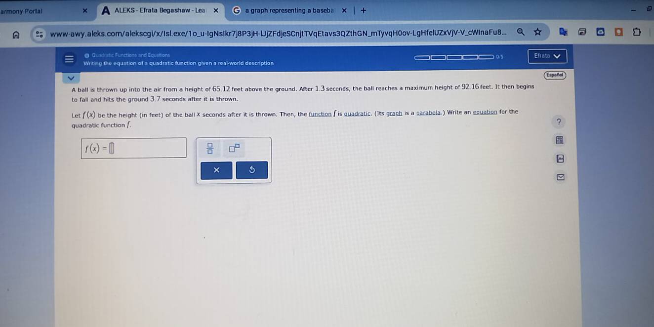 armony Portal ALEKS - Efrata Begashaw - Lea X a graph representing a baseba + 
www-awy.aleks.com/alekscgi/x/Isl.exe/1o_u-IgNsIkr7j8P3jH-UJjZFdjeSCnjtTVqEtavs3QZthGN_mTyvqH0ov-LgHfelUZxVjV-V_cWInaFu8... 
@ Quadratic Functions and Equations 
Writing the equation of a quadratic function given a real-world description _————_— 0/5 Efrata Español 
A ball is thrown up into the air from a height of 65.12 feet above the ground. After 1.3 seconds, the ball reaches a maximum height of 92.16 feet. It then begins 
to fall and hits the ground 3.7 seconds after it is thrown. 
Let f(x) be the height (in feet) of the ball X seconds after it is thrown. Then, the function f is quadratic. (Its graph is a parabola.) Write an equation for the 
quadratic function f
?
f(x)=
× 5