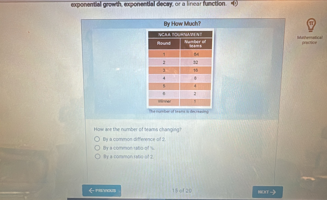 exponential growth, exponential decay, or a linear function.
By How Much?
Mathematical
practice
The number of teams is decreasing
How are the number of teams changing?
By a common difference of 2
By a common ratio of ½
By a common ratio of 2.
PREVIOUS 15 of 20 NEXT