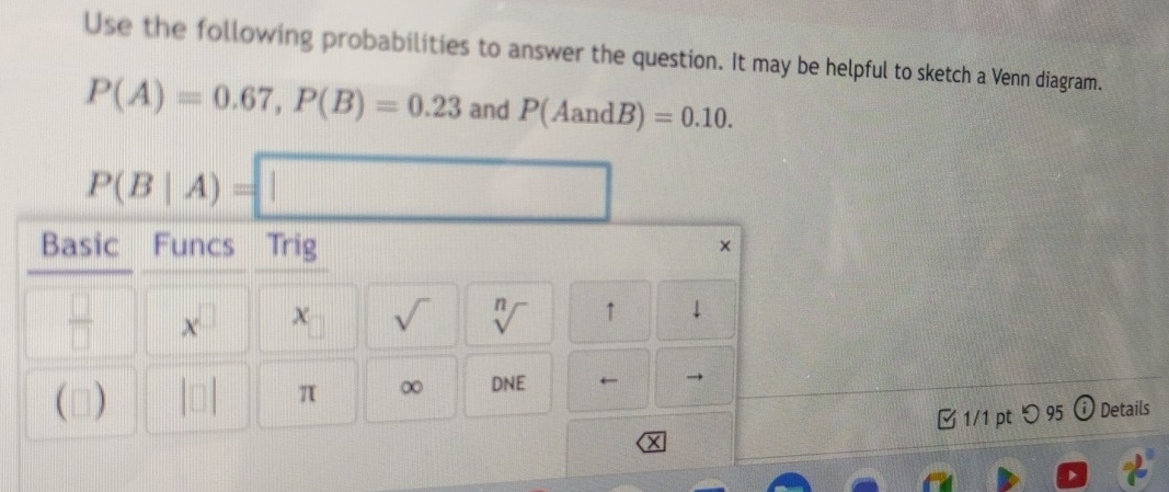 Use the following probabilities to answer the question. It may be helpful to sketch a Venn diagram.
P(A)=0.67, P(B)=0.23 and P(AandB)=0.10.
P(B|A)=□
Basic Funcs Trig 
× 
 □ /□   x^(□) x sqrt() sqrt[n]() ↑ * 
(□) π ∞ DNE 6 
1/1 pt つ 95 Details 
X